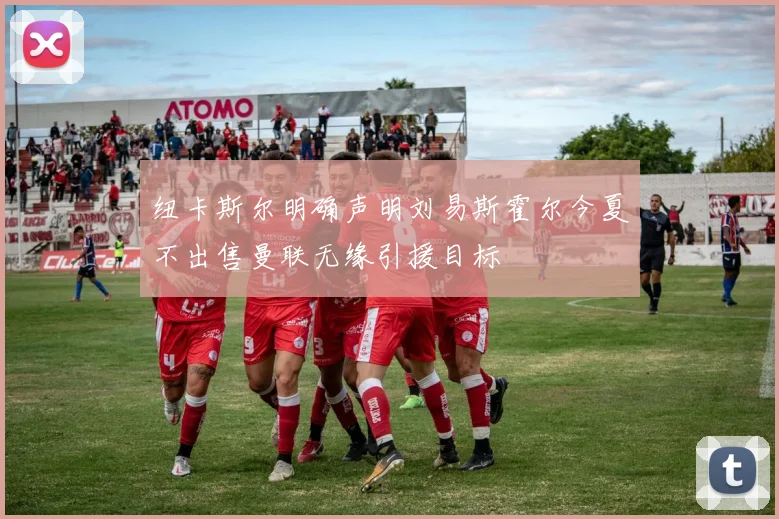 纽卡斯尔明确声明刘易斯霍尔今夏不出售曼联无缘引援目标