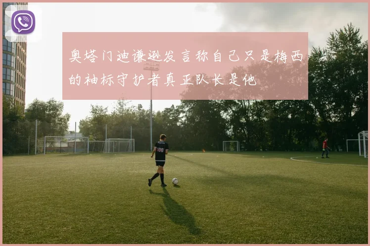 奥塔门迪谦逊发言称自己只是梅西的袖标守护者真正队长是他
