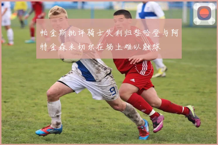 帕金斯批评骑士失利归咎哈登与阿特金森米切尔在场上难以触球