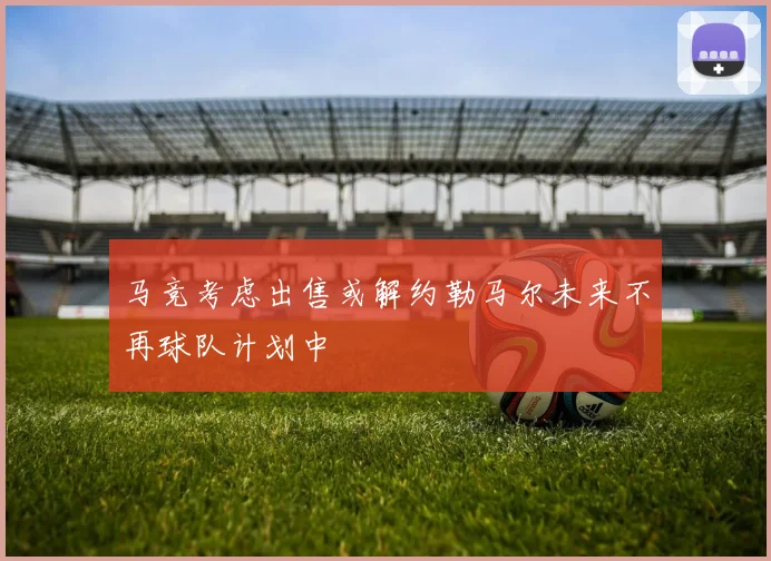 马竞考虑出售或解约勒马尔未来不再球队计划中