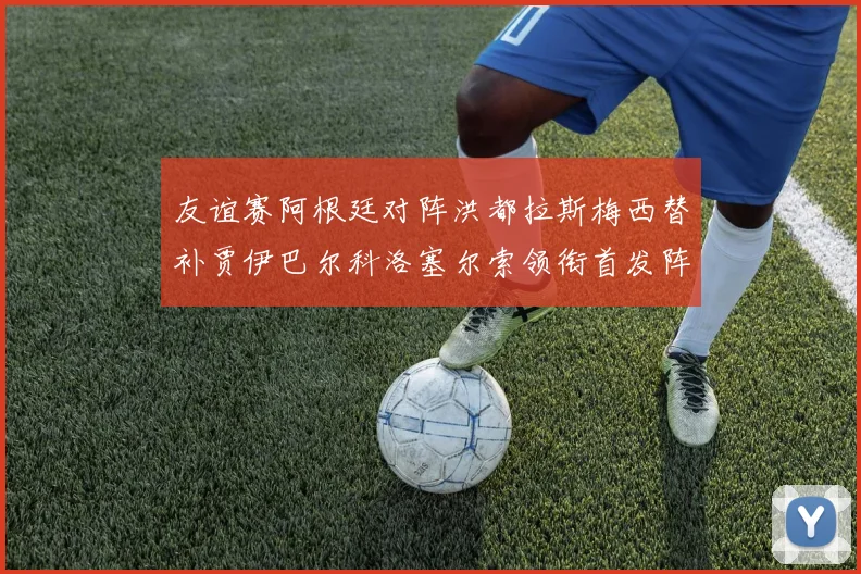 友谊赛阿根廷对阵洪都拉斯梅西替补贾伊巴尔科洛塞尔索领衔首发阵容