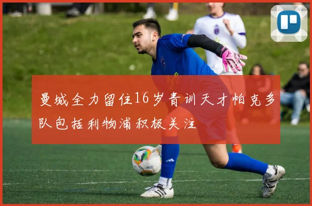 曼城全力留住16岁青训天才帕克多队包括利物浦积极关注