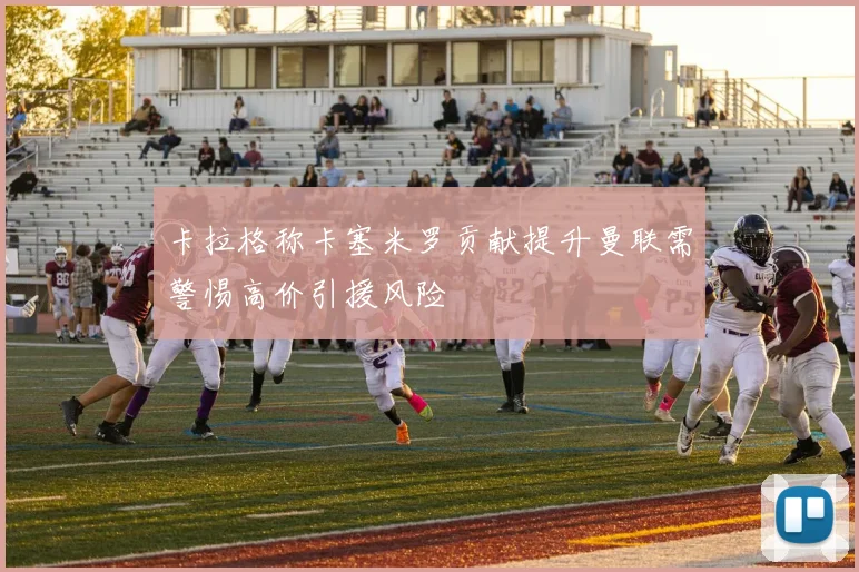 卡拉格称卡塞米罗贡献提升曼联需警惕高价引援风险