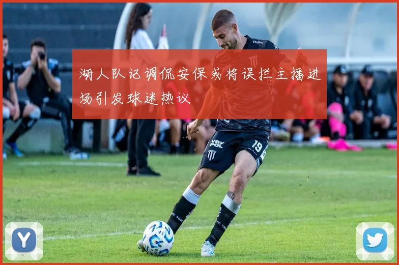 湖人队记调侃安保或将误拦主播进场引发球迷热议