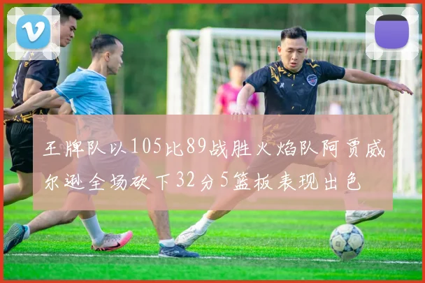 王牌队以105比89战胜火焰队阿贾威尔逊全场砍下32分5篮板表现出色