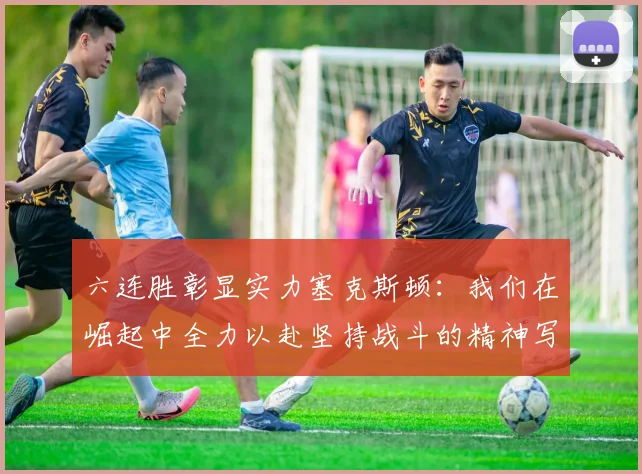 六连胜彰显实力塞克斯顿：我们在崛起中全力以赴坚持战斗的精神写照