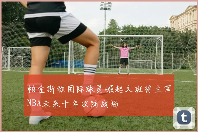 帕金斯称国际球员崛起文班将主宰NBA未来十年攻防战场