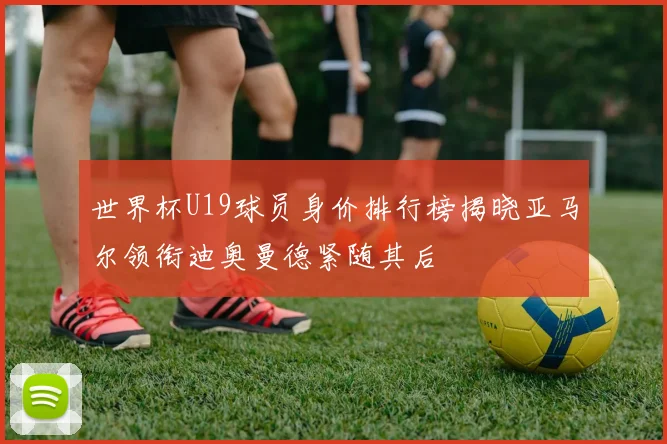 世界杯U19球员身价排行榜揭晓亚马尔领衔迪奥曼德紧随其后
