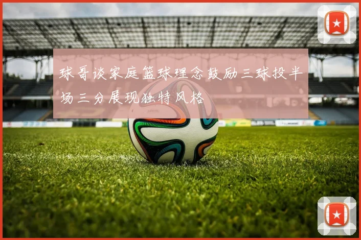 球哥谈家庭篮球理念鼓励三球投半场三分展现独特风格