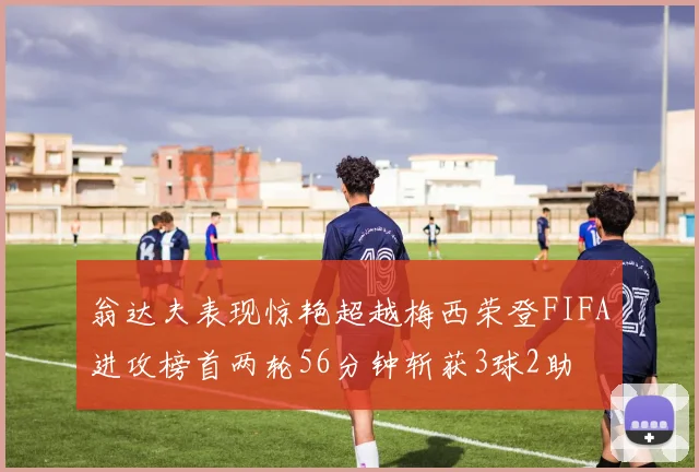 翁达夫表现惊艳超越梅西荣登FIFA进攻榜首两轮56分钟斩获3球2助