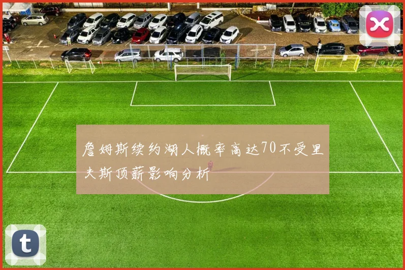 詹姆斯续约湖人概率高达70不受里夫斯顶薪影响分析