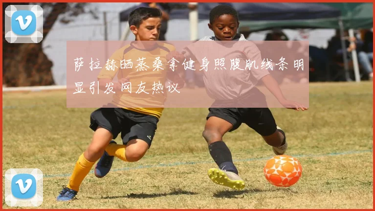 萨拉赫晒蒸桑拿健身照腹肌线条明显引发网友热议