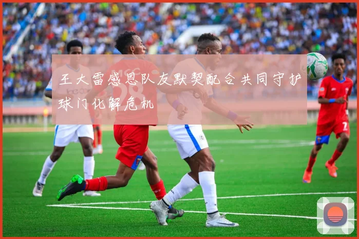 王大雷感恩队友默契配合共同守护球门化解危机