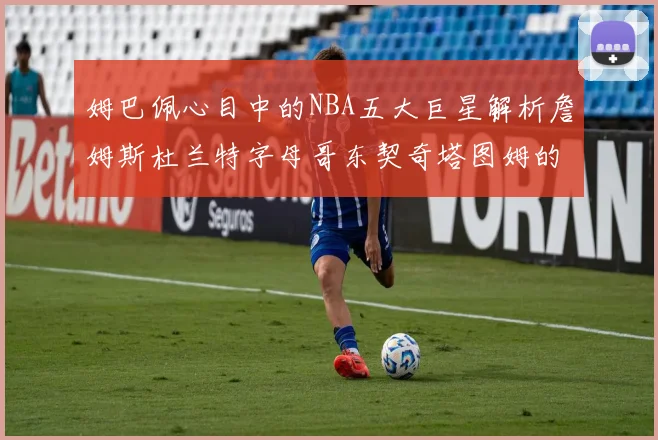 姆巴佩心目中的NBA五大巨星解析詹姆斯杜兰特字母哥东契奇塔图姆的独特魅力