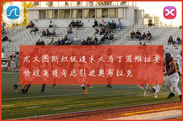 尤文图斯积极追求大马丁若维拉要价过高将考虑引进奥布拉克
