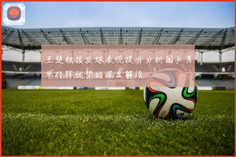 王楚钦接发球表现提升分析国乒男单对阵优势的深度解读