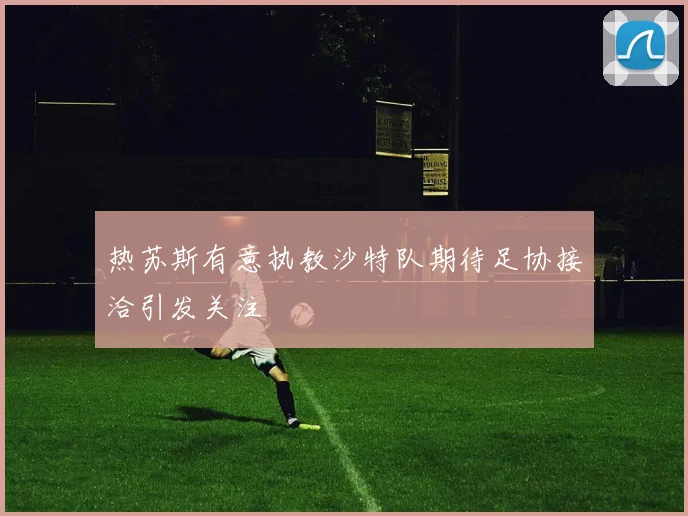 热苏斯有意执教沙特队期待足协接洽引发关注