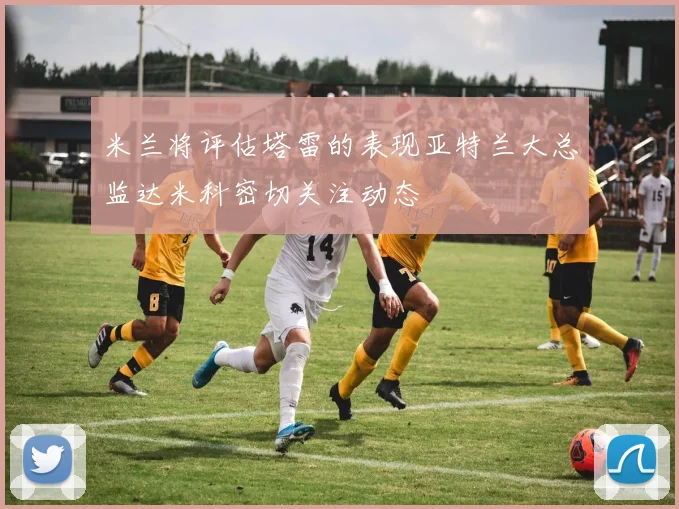 米兰将评估塔雷的表现亚特兰大总监达米科密切关注动态