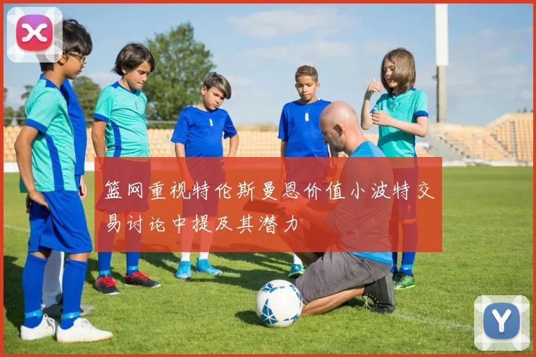 篮网重视特伦斯曼恩价值小波特交易讨论中提及其潜力