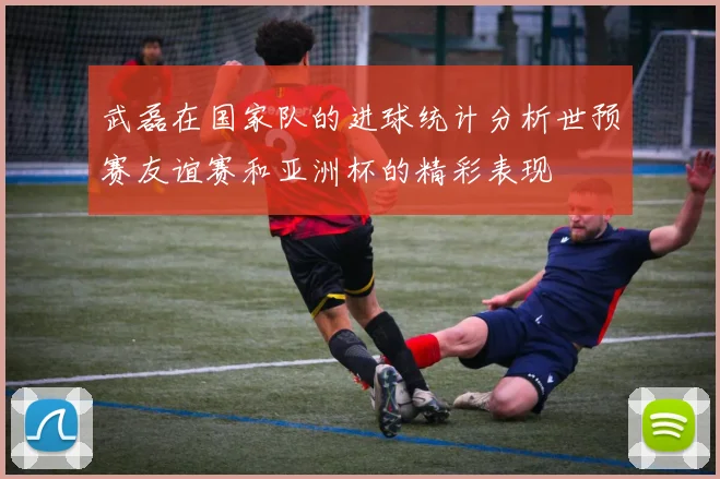 武磊在国家队的进球统计分析世预赛友谊赛和亚洲杯的精彩表现