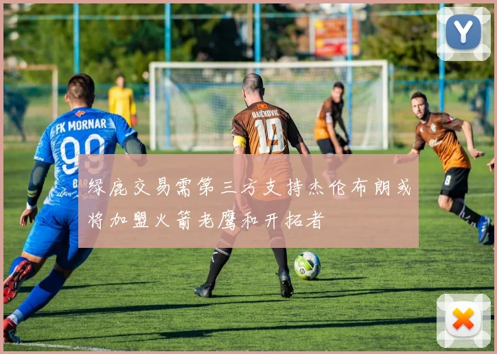 绿鹿交易需第三方支持杰伦布朗或将加盟火箭老鹰和开拓者
