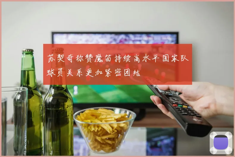 苏契奇称赞魔笛持续高水平国家队球员关系更加紧密团结