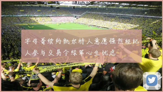 字母哥续约凯尔特人意愿强烈经纪人参与交易令绿军心生忧虑