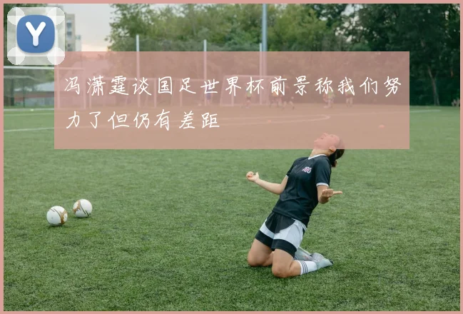 冯潇霆谈国足世界杯前景称我们努力了但仍有差距