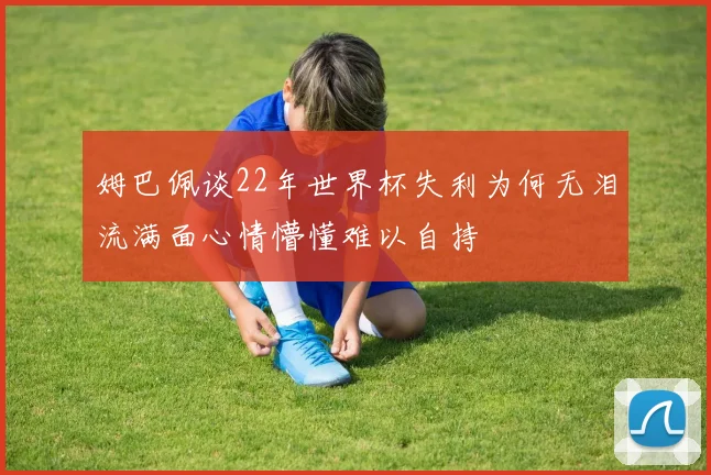 姆巴佩谈22年世界杯失利为何无泪流满面心情懵懂难以自持