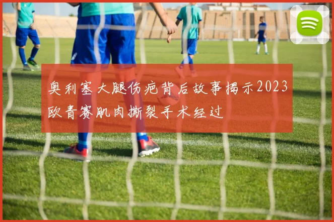 奥利塞大腿伤疤背后故事揭示2023欧青赛肌肉撕裂手术经过