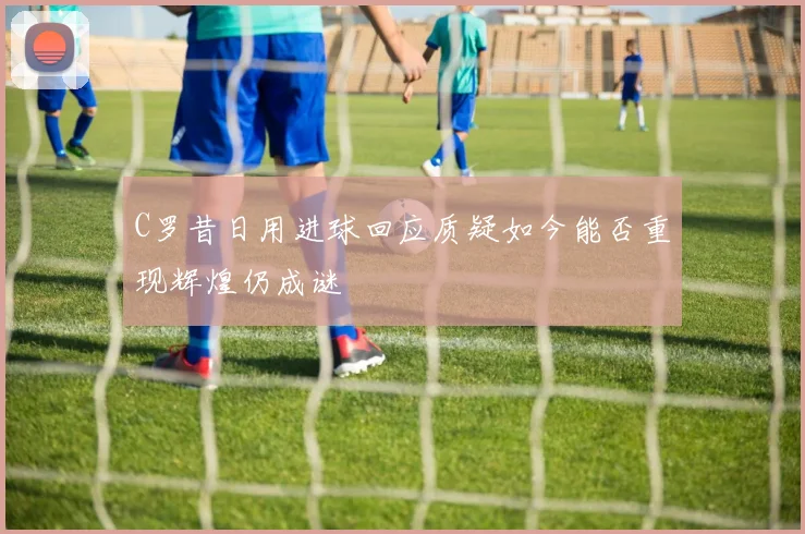 C罗昔日用进球回应质疑如今能否重现辉煌仍成谜