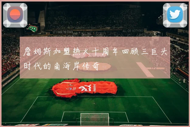 詹姆斯加盟热火十周年回顾三巨头时代的南海岸传奇
