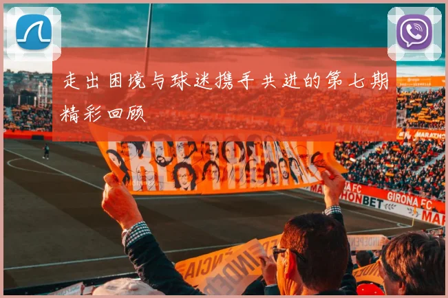 走出困境与球迷携手共进的第七期精彩回顾